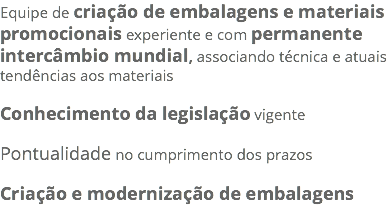 Equipe de criação de embalagens e materiais promocionais experiente e com permanente intercâmbio mundial, associando técnica e atuais tendências aos materiais Conhecimento da legislação vigente Pontualidade no cumprimento dos prazos Criação e modernização de embalagens