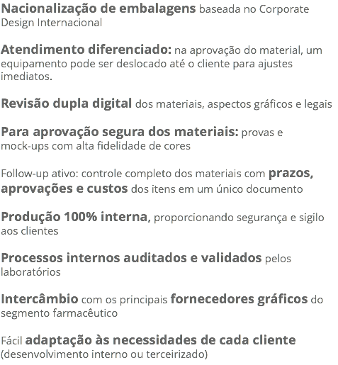 Nacionalização de embalagens baseada no Corporate Design Internacional Atendimento diferenciado: na aprovação do material, um equipamento pode ser deslocado até o cliente para ajustes imediatos. Revisão dupla digital dos materiais, aspectos gráficos e legais Para aprovação segura dos materiais: provas e mock-ups com alta fidelidade de cores Follow-up ativo: controle completo dos materiais com prazos, aprovações e custos dos itens em um único documento Produção 100% interna, proporcionando segurança e sigilo aos clientes Processos internos auditados e validados pelos laboratórios Intercâmbio com os principais fornecedores gráficos do segmento farmacêutico Fácil adaptação às necessidades de cada cliente (desenvolvimento interno ou terceirizado)